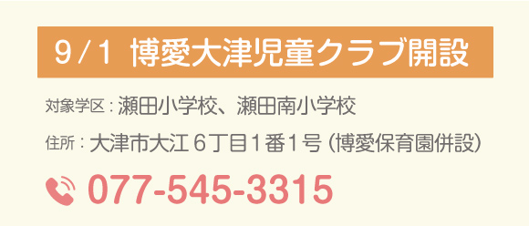 9月1日 博愛大津児童クラブ開設 対象学区:瀬田小学校、瀬田南小学校、住所:大津市大江6丁目1番1号(博愛保育園併設)電話077-545-3315